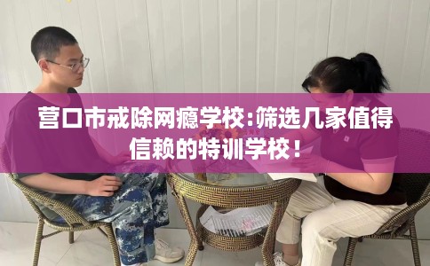 营口市戒除网瘾学校:筛选几家值得信赖的特训学校！