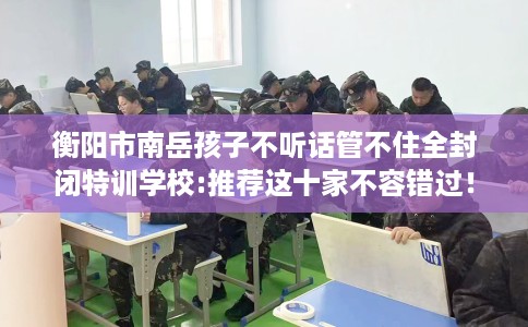 衡阳市南岳孩子不听话管不住全封闭特训学校:推荐这十家不容错过！