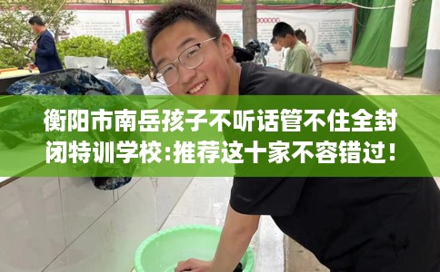 衡阳市南岳孩子不听话管不住全封闭特训学校:推荐这十家不容错过！