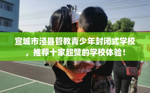 宣城市泾县管教青少年封闭式学校,推荐十家超赞的学校体验! 宣城市泾县管教青少年封闭式学校,推荐十家超赞的学校体验!