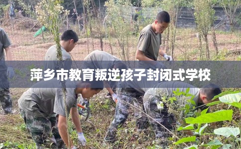 萍乡市教育叛逆孩子封闭式学校 萍乡市教育叛逆孩子封闭式学校