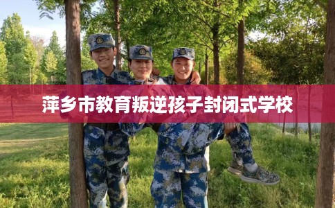 萍乡市教育叛逆孩子封闭式学校
