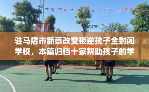 驻马店市新蔡改变叛逆孩子全封闭学校,本篇归档十家帮助孩子的学校! 驻马店市新蔡改变叛逆孩子全封闭学校,本篇归档十家帮助孩子的学校!