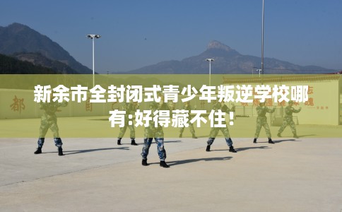 新余市全封闭式青少年叛逆学校哪有:好得藏不住! 新余市全封闭式青少年叛逆学校哪有:好得藏不住!