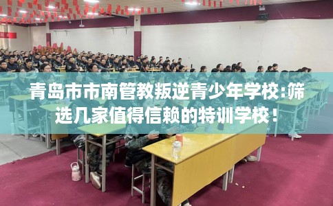 青岛市市南管教叛逆青少年学校:筛选几家值得信赖的特训学校! 青岛市市南管教叛逆青少年学校:筛选几家值得信赖的特训学校!