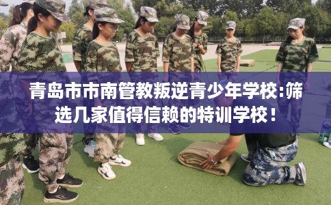 青岛市市南管教叛逆青少年学校:筛选几家值得信赖的特训学校！