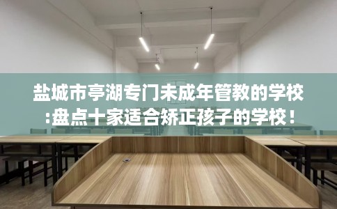 盐城市亭湖专门未成年管教的学校:盘点十家适合矫正孩子的学校！