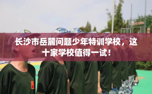 长沙市岳麓问题少年特训学校,这十家学校值得一试! 长沙市岳麓问题少年特训学校,这十家学校值得一试!