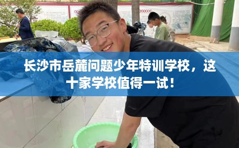 长沙市岳麓问题少年特训学校,这十家学校值得一试! 长沙市岳麓问题少年特训学校,这十家学校值得一试!