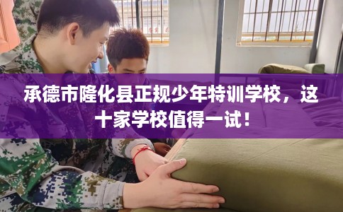 承德市隆化县正规少年特训学校，这十家学校值得一试！
