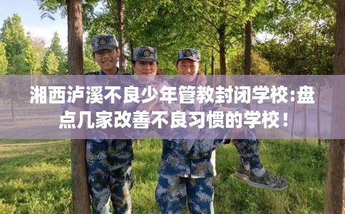 湘西泸溪不良少年管教封闭学校:盘点几家改善不良习惯的学校！