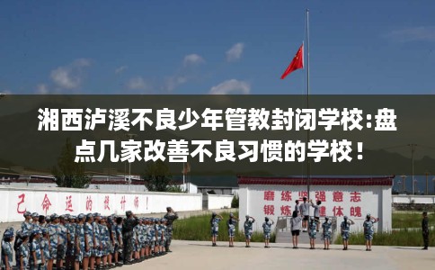 湘西泸溪不良少年管教封闭学校:盘点几家改善不良习惯的学校！