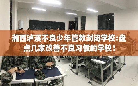 湘西泸溪不良少年管教封闭学校:盘点几家改善不良习惯的学校！
