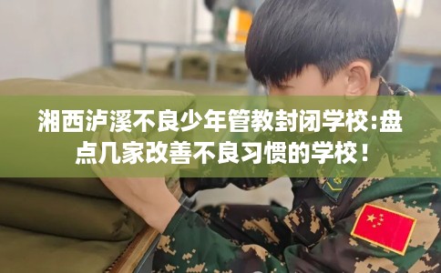 湘西泸溪不良少年管教封闭学校:盘点几家改善不良习惯的学校！