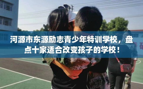河源市东源励志青少年特训学校，盘点十家适合改变孩子的学校！