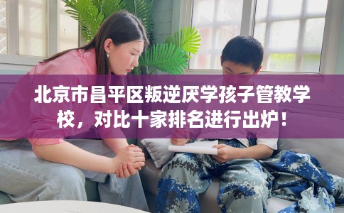 北京市昌平区叛逆厌学孩子管教学校,对比十家排名进行出炉! 北京市昌平区叛逆厌学孩子管教学校,对比十家排名进行出炉!