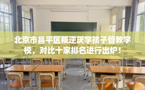 北京市昌平区叛逆厌学孩子管教学校,对比十家排名进行出炉! 北京市昌平区叛逆厌学孩子管教学校,对比十家排名进行出炉!
