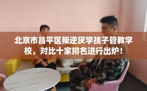 北京市昌平区叛逆厌学孩子管教学校,对比十家排名进行出炉! 北京市昌平区叛逆厌学孩子管教学校,对比十家排名进行出炉!