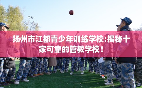 扬州市江都青少年训练学校:揭秘十家可靠的管教学校! 扬州市江都青少年训练学校:揭秘十家可靠的管教学校!