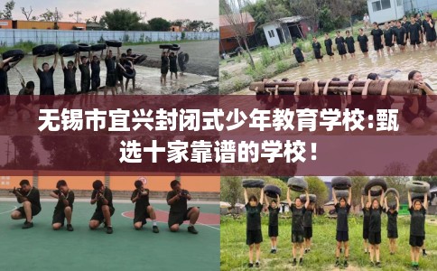 无锡市宜兴封闭式少年教育学校:甄选十家靠谱的学校！