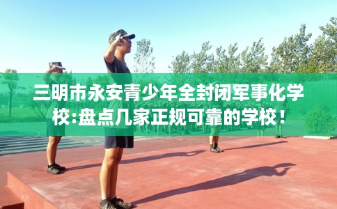 三明市永安青少年全封闭军事化学校:盘点几家正规可靠的学校! 三明市永安青少年全封闭军事化学校:盘点几家正规可靠的学校!