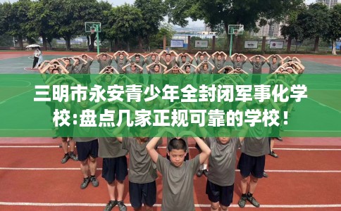 三明市永安青少年全封闭军事化学校:盘点几家正规可靠的学校! 三明市永安青少年全封闭军事化学校:盘点几家正规可靠的学校!