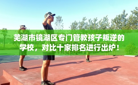 芜湖市镜湖区专门管教孩子叛逆的学校，对比十家排名进行出炉！