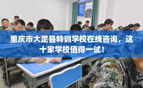 重庆市大足县特训学校在线咨询，这十家学校值得一试！