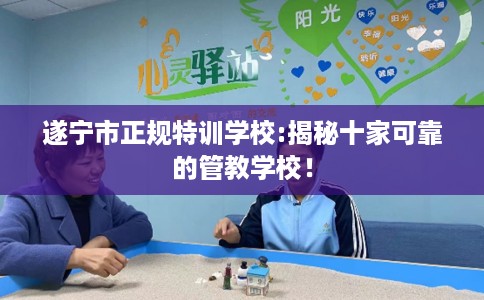 遂宁市正规特训学校:揭秘十家可靠的管教学校! 遂宁市正规特训学校:揭秘十家可靠的管教学校!