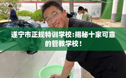 遂宁市正规特训学校:揭秘十家可靠的管教学校！