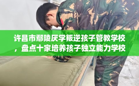许昌市鄢陵厌学叛逆孩子管教学校，盘点十家培养孩子独立能力学校！