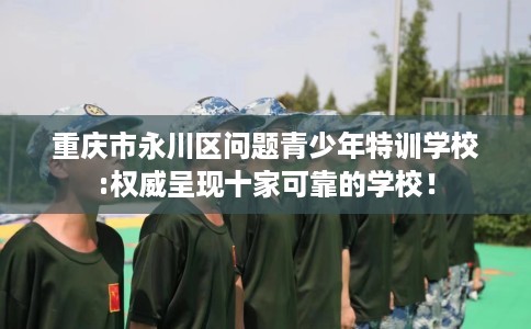 重庆市永川区问题青少年特训学校:权威呈现十家可靠的学校！