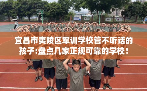 宜昌市夷陵区军训学校管不听话的孩子:盘点几家正规可靠的学校！