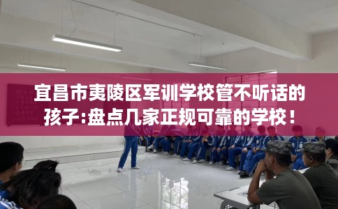 宜昌市夷陵区军训学校管不听话的孩子:盘点几家正规可靠的学校！