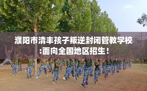濮阳市清丰孩子叛逆封闭管教学校:面向全国地区招生！