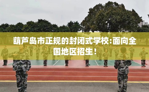 葫芦岛市正规的封闭式学校:面向全国地区招生！