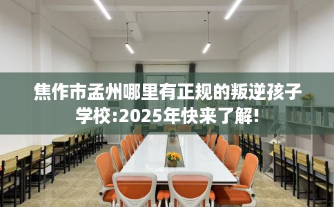 焦作市孟州哪里有正规的叛逆孩子学校:2025年快来了解!