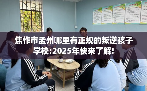 焦作市孟州哪里有正规的叛逆孩子学校:2025年快来了解!