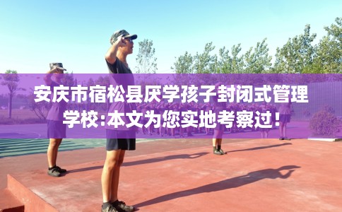 安庆市宿松县厌学孩子封闭式管理学校:本文为您实地考察过！