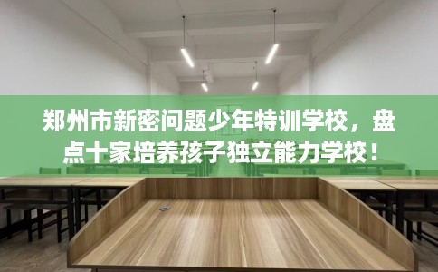 郑州市新密问题少年特训学校，盘点十家培养孩子独立能力学校！