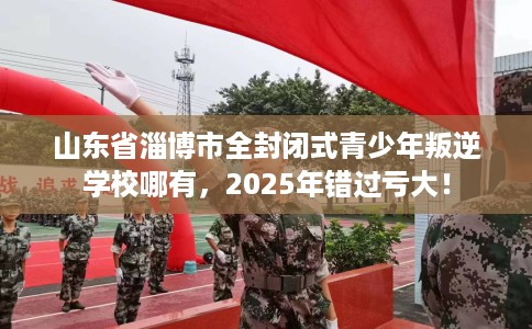 山东省淄博市全封闭式青少年叛逆学校哪有，2025年错过亏大！