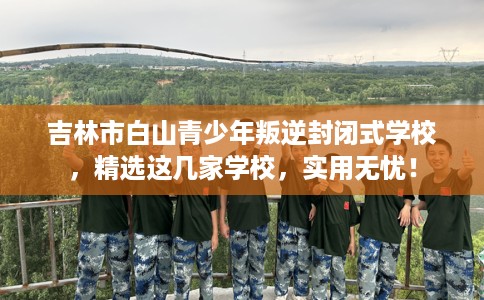 吉林市白山青少年叛逆封闭式学校，精选这几家学校，实用无忧！