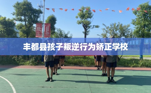 丰都县孩子叛逆行为矫正学校