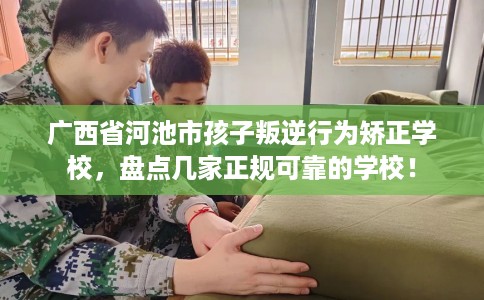 广西省河池市孩子叛逆行为矫正学校，盘点几家正规可靠的学校！