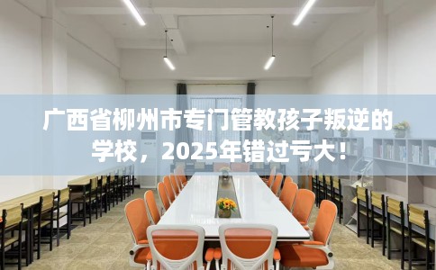 广西省柳州市专门管教孩子叛逆的学校,2025年错过亏大! 广西省柳州市专门管教孩子叛逆的学校,2025年错过亏大!