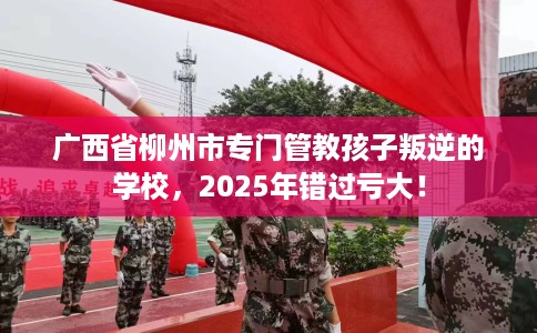 广西省柳州市专门管教孩子叛逆的学校，2025年错过亏大！