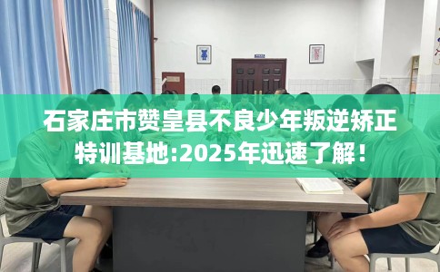 石家庄市赞皇县不良少年叛逆矫正特训基地:2025年迅速了解! 石家庄市赞皇县不良少年叛逆矫正特训基地:2025年迅速了解!