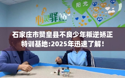 石家庄市赞皇县不良少年叛逆矫正特训基地:2025年迅速了解! 石家庄市赞皇县不良少年叛逆矫正特训基地:2025年迅速了解!