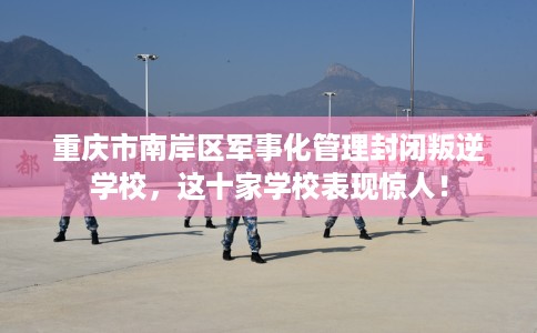 重庆市南岸区军事化管理封闭叛逆学校，这十家学校表现惊人！