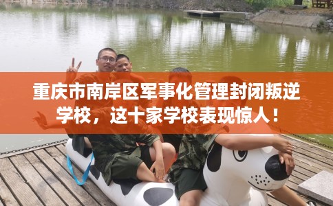 重庆市南岸区军事化管理封闭叛逆学校，这十家学校表现惊人！